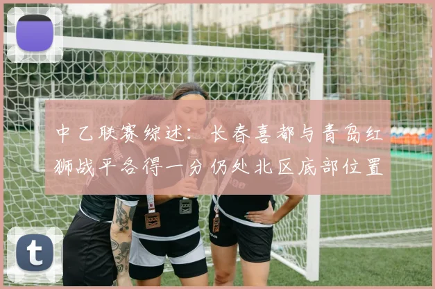 中乙联赛综述：长春喜都与青岛红狮战平各得一分仍处北区底部位置