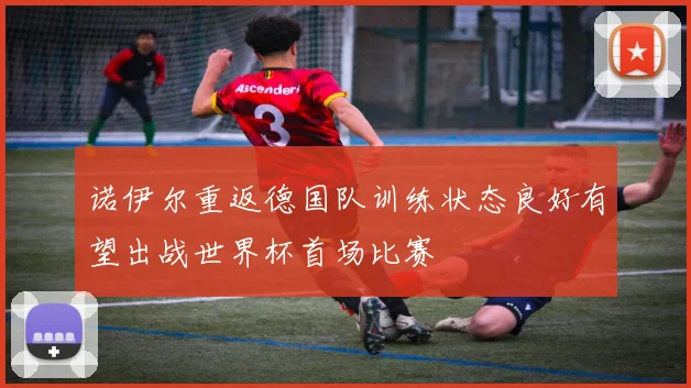诺伊尔重返德国队训练状态良好有望出战世界杯首场比赛