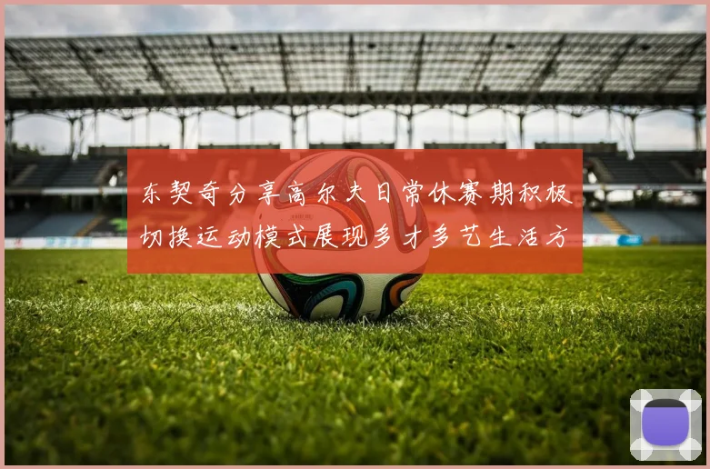 东契奇分享高尔夫日常休赛期积极切换运动模式展现多才多艺生活方式