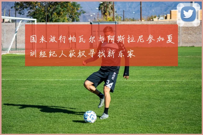 国米放行帕瓦尔与阿斯拉尼参加夏训经纪人获权寻找新东家