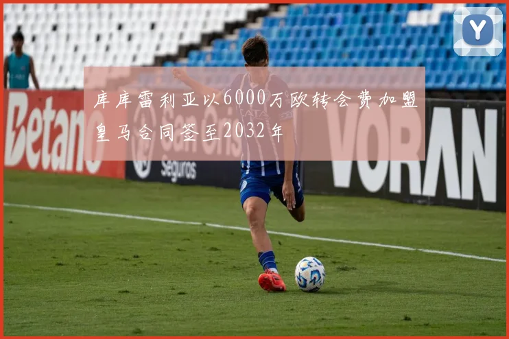 库库雷利亚以6000万欧转会费加盟皇马合同签至2032年
