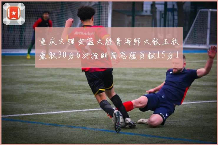 重庆文理女篮大胜青海师大张玉欣豪取30分6次抢断周思蕴贡献15分14篮板10助攻