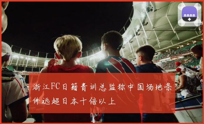 浙江FC日籍青训总监称中国场地条件远超日本十倍以上