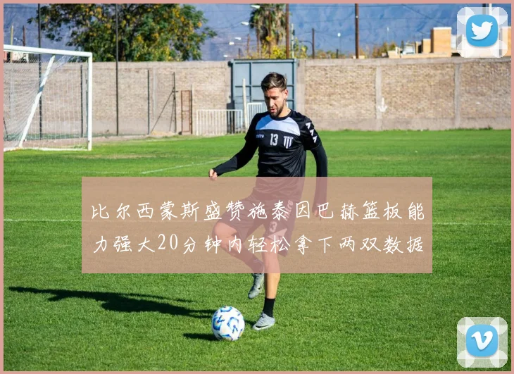 比尔西蒙斯盛赞施泰因巴赫篮板能力强大20分钟内轻松拿下两双数据