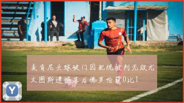 麦肯尼头球破门因犯规被判无效尤文图斯遗憾落后佛罗伦萨0比1