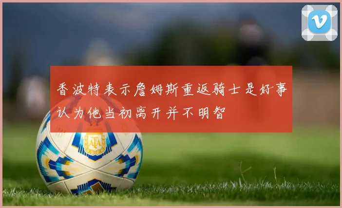 香波特表示詹姆斯重返骑士是好事认为他当初离开并不明智