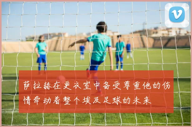 萨拉赫在更衣室中备受尊重他的伤情牵动着整个埃及足球的未来
