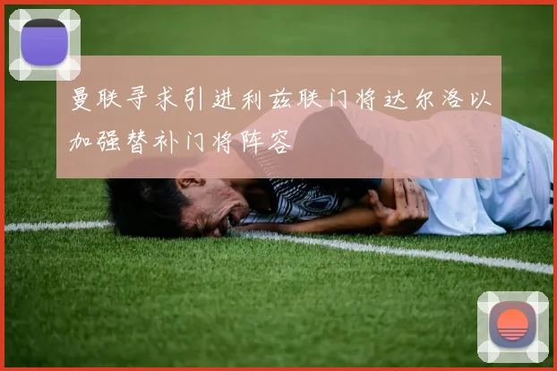 曼联寻求引进利兹联门将达尔洛以加强替补门将阵容