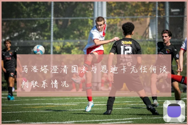 马洛塔澄清国米与恩迪卡无任何谈判联系情况