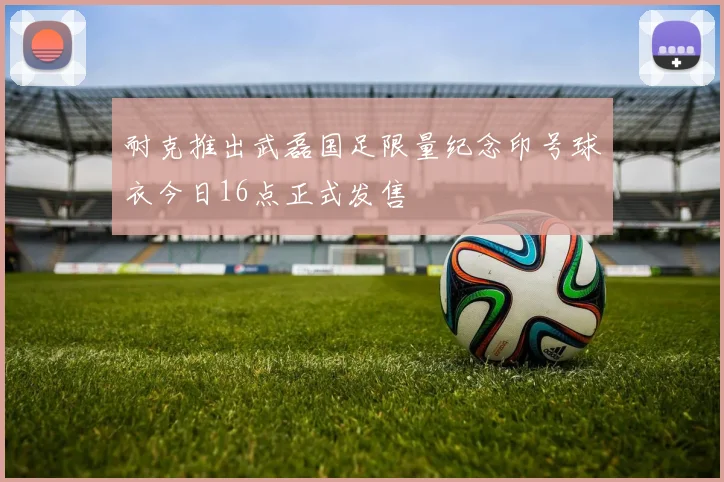 耐克推出武磊国足限量纪念印号球衣今日16点正式发售